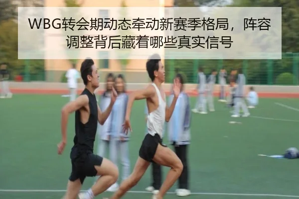 WBG转会期动态牵动新赛季格局，阵容调整背后藏着哪些真实信号 - boyaqipai